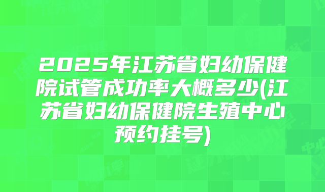 2025年江苏省妇幼保健院试管成功率大概多少(江苏省妇幼保健院生殖中心预约挂号)