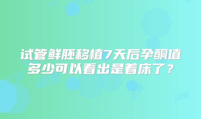 试管鲜胚移植7天后孕酮值多少可以看出是着床了？