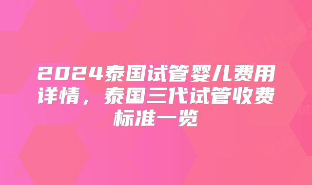 2024泰国试管婴儿费用详情，泰国三代试管收费标准一览