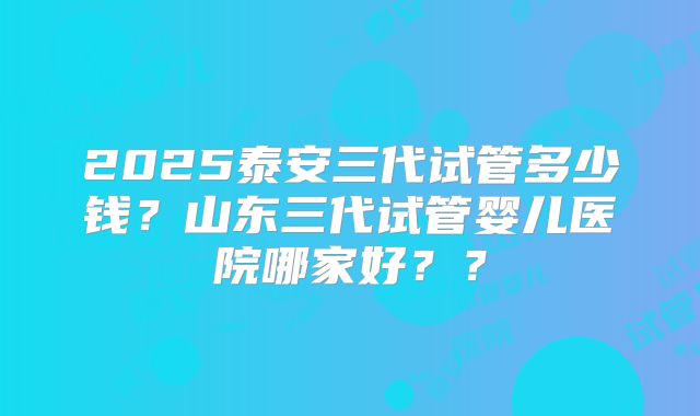 2025泰安三代试管多少钱？山东三代试管婴儿医院哪家好？？