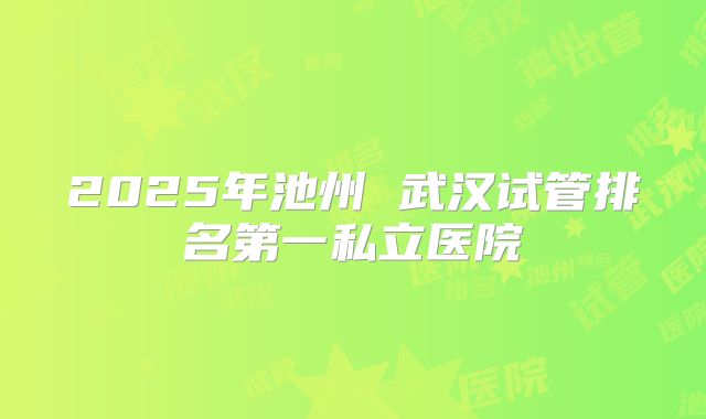 2025年池州 武汉试管排名第一私立医院