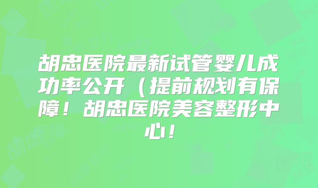 胡忠医院最新试管婴儿成功率公开（提前规划有保障！胡忠医院美容整形中心！