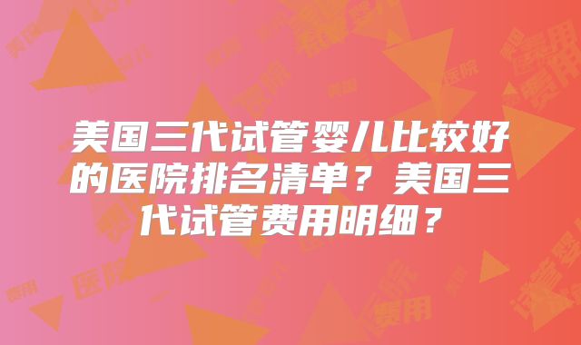 美国三代试管婴儿比较好的医院排名清单?美国三代试管费用明细?