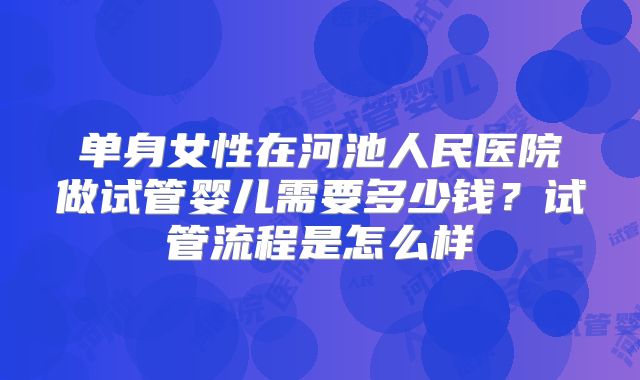 单身女性在河池人民医院做试管婴儿需要多少钱？试管流程是怎么样