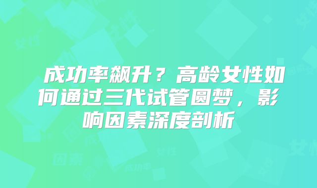 ‌成功率飙升？高龄女性如何通过三代试管圆梦，影响因素深度剖析