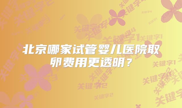 北京哪家试管婴儿医院取卵费用更透明？