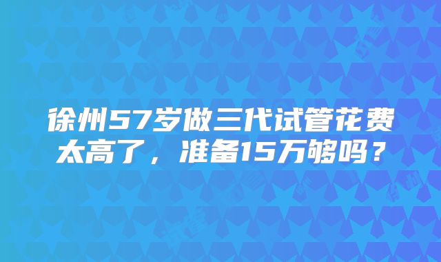 徐州57岁做三代试管花费太高了,准备15万够吗?