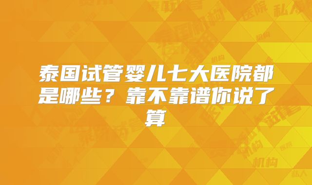 泰国试管婴儿七大医院都是哪些？靠不靠谱你说了算