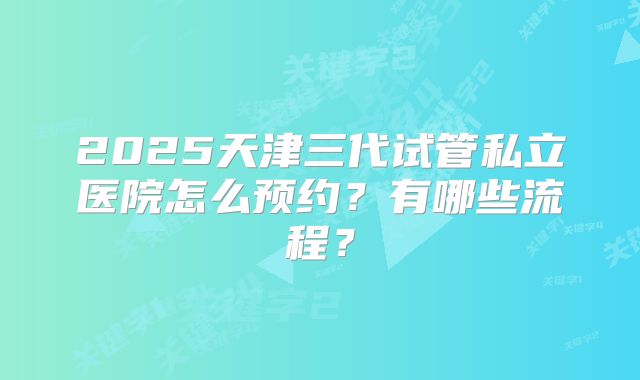 2025天津三代试管私立医院怎么预约？有哪些流程？