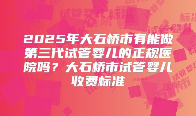 2025年大石桥市有能做第三代试管婴儿的正规医院吗?大石桥市试管婴儿收费标准