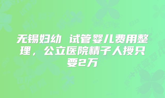 无锡妇幼 试管婴儿费用整理,公立医院精子人授只要2万