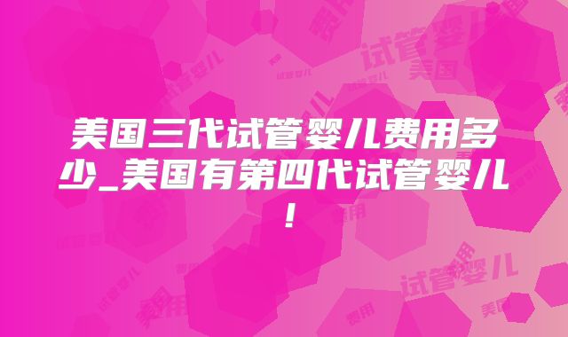 美国三代试管婴儿费用多少_美国有第四代试管婴儿！
