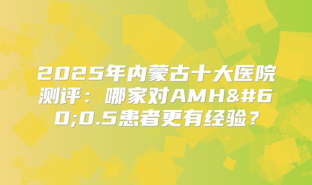 2025年内蒙古十大医院测评：哪家对AMH<0.5患者更有经验？