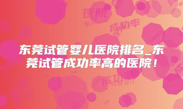 东莞试管婴儿医院排名_东莞试管成功率高的医院！