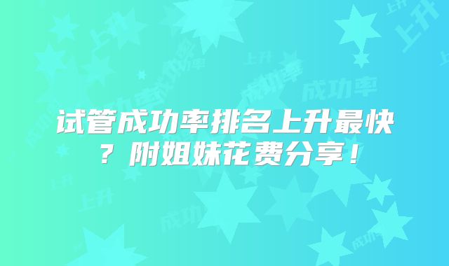 试管成功率排名上升最快？附姐妹花费分享！