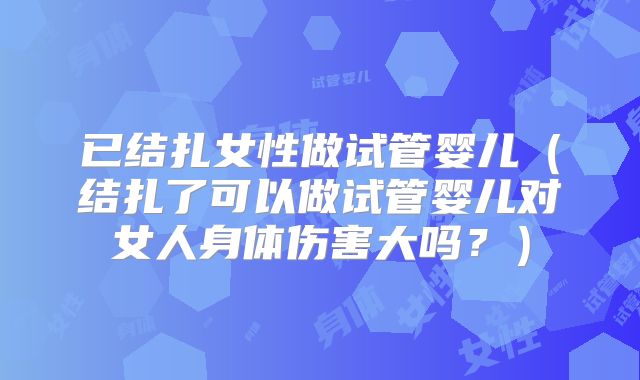 已结扎女性做试管婴儿（结扎了可以做试管婴儿对女人身体伤害大吗？）