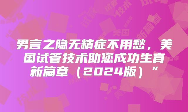 男言之隐无精症不用愁，美国试管技术助您成功生育新篇章（2024版）”