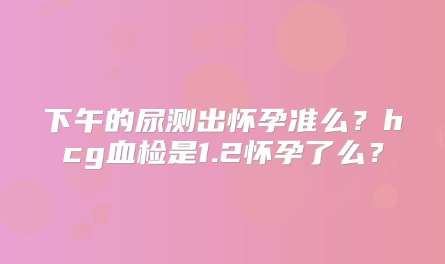 下午的尿测出怀孕准么？hcg血检是1.2怀孕了么？
