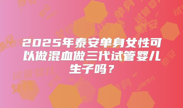 2025年泰安单身女性可以做混血做三代试管婴儿生子吗？