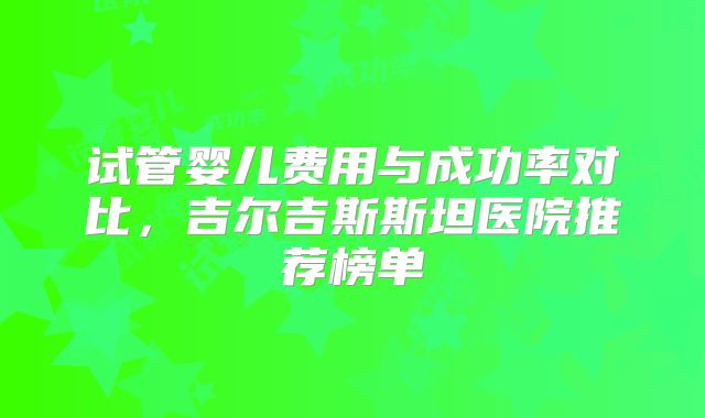 试管婴儿费用与成功率对比,吉尔吉斯斯坦医院推荐榜单
