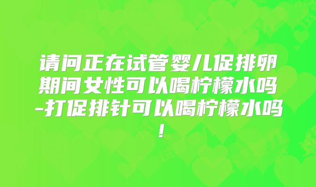 请问正在试管婴儿促排卵期间女性可以喝柠檬水吗-打促排针可以喝柠檬水吗！