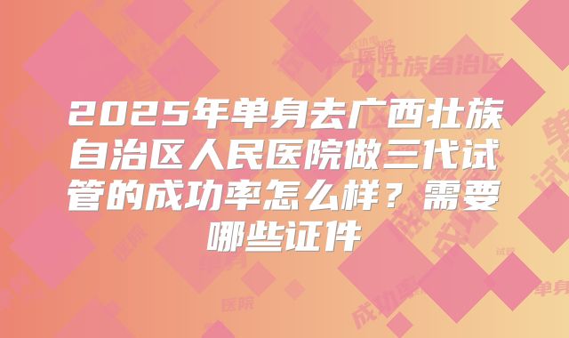 2025年单身去广西壮族自治区人民医院做三代试管的成功率怎么样？需要哪些证件
