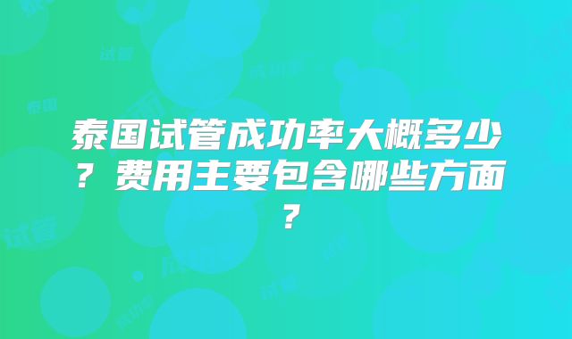 泰国试管成功率大概多少？费用主要包含哪些方面？