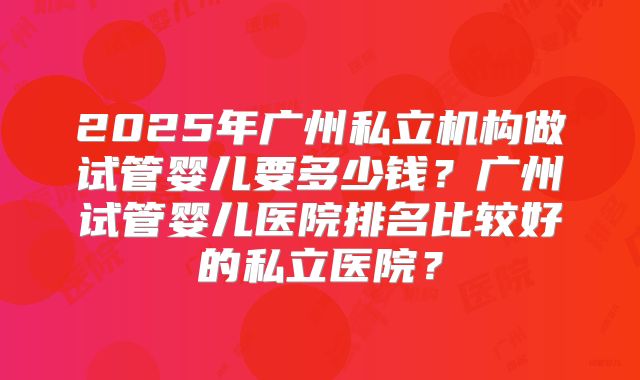 2025年广州私立机构做试管婴儿要多少钱？广州试管婴儿医院排名比较好的私立医院？