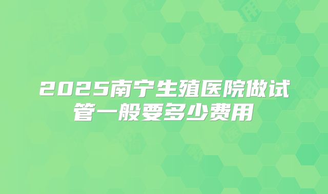 2025南宁生殖医院做试管一般要多少费用