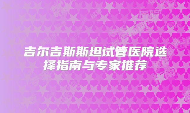 吉尔吉斯斯坦试管医院选择指南与专家推荐