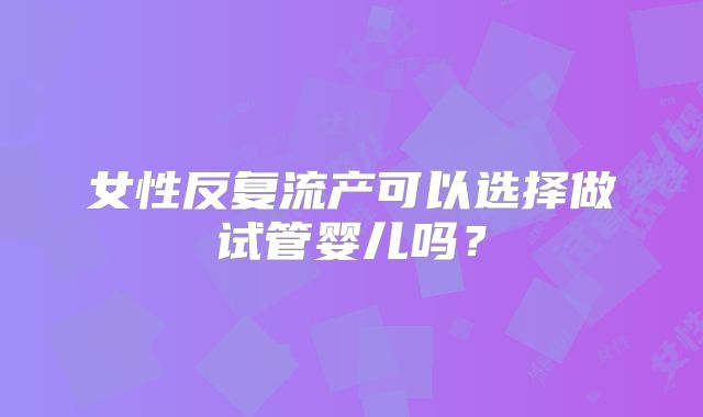 女性反复流产可以选择做试管婴儿吗?