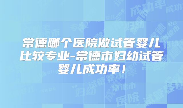 常德哪个医院做试管婴儿比较专业-常德市妇幼试管婴儿成功率！
