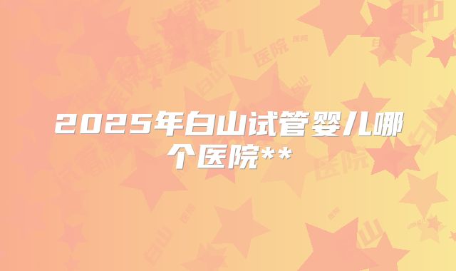 2025年白山试管婴儿哪个医院**