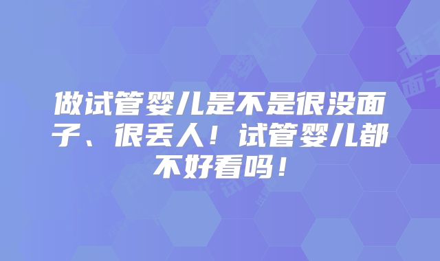 做试管婴儿是不是很没面子、很丢人！试管婴儿都不好看吗！