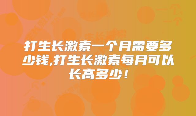 打生长激素一个月需要多少钱,打生长激素每月可以长高多少！