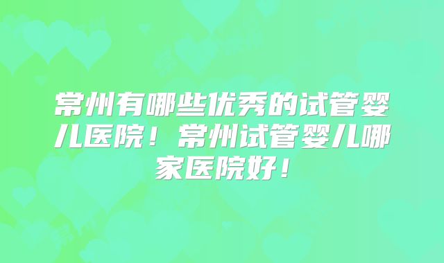 常州有哪些优秀的试管婴儿医院!常州试管婴儿哪家医院好!