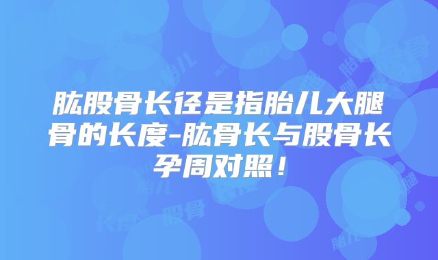 肱股骨长径是指胎儿大腿骨的长度-肱骨长与股骨长孕周对照！
