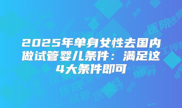 2025年单身女性去国内做试管婴儿条件:满足这4大条件即可