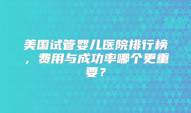美国试管婴儿医院排行榜，费用与成功率哪个更重要？