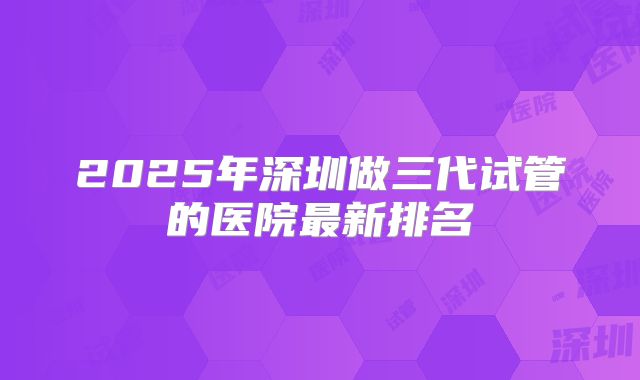 2025年深圳做三代试管的医院最新排名
