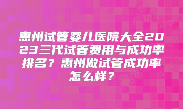 惠州试管婴儿医院大全2023三代试管费用与成功率排名？惠州做试管成功率怎么样？