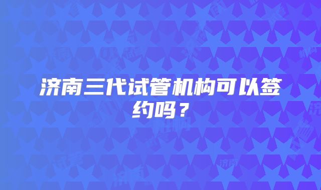 济南三代试管机构可以签约吗？