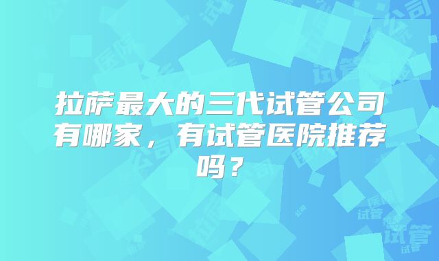 拉萨最大的三代试管公司有哪家，有试管医院推荐吗？