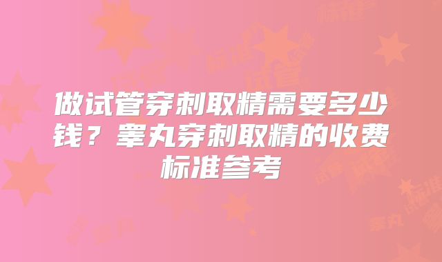做试管穿刺取精需要多少钱？睾丸穿刺取精的收费标准参考