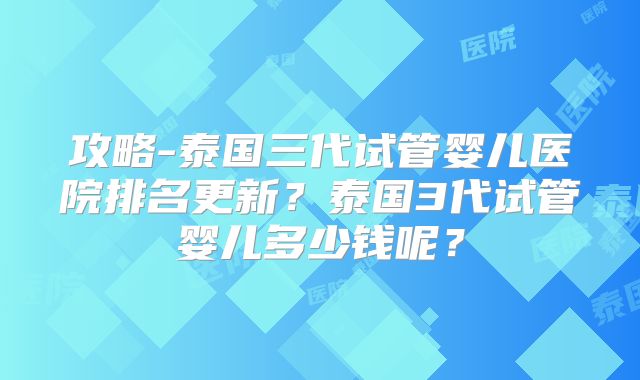 攻略-泰国三代试管婴儿医院排名更新？泰国3代试管婴儿多少钱呢？
