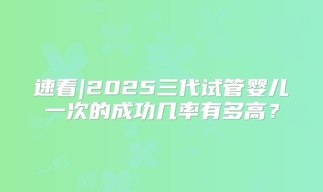 速看|2025三代试管婴儿一次的成功几率有多高？