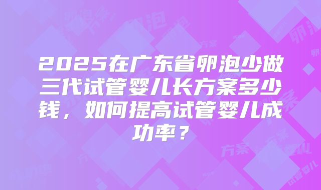 2025在广东省卵泡少做三代试管婴儿长方案多少钱,如何提高试管婴儿成功率?