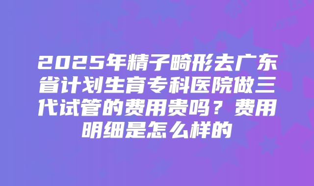 2025年精子畸形去广东省计划生育专科医院做三代试管的费用贵吗？费用明细是怎么样的