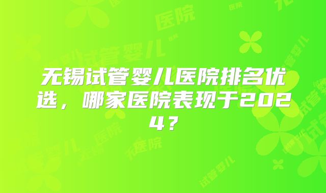 无锡试管婴儿医院排名优选，哪家医院表现于2024？