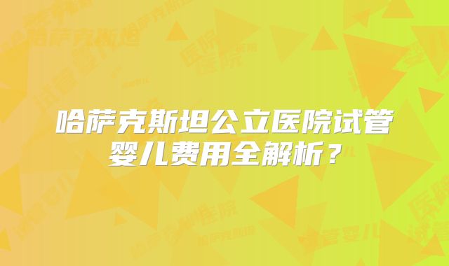 哈萨克斯坦公立医院试管婴儿费用全解析？